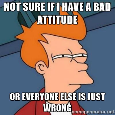 Not sure if I have a bad attitude or everyone else is just wrong
