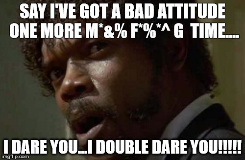 Say I've got a bad attitude one more M*&% F*%*^ Time... I dare you... I double dare you!!!!